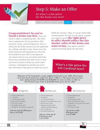 Step 5: Make an Offer
                                         So what's a fair price
                                         for the home you love?

                                          STEP 1     STEP 2     STEP 3    STEP 4     STEP 5       STEP 6    STEP 7   STEP 8




Congratulations! So you’ve                                      fulfill the contract. Okay, it can get admittedly
found a home you love. Now you                                  confusing here. So look to your agent to guide
need to make a compelling offer. The three                                   the right price
                                                                you. Keep in mind,
basic components of your purchase offer                         to offer should reflect the fair
are price, terms, and contingencies. Price is                   market value of the home you
obviously the dollar amount you are approved                    want to buy. Your agent’s market
for, willing, and able to pay. Terms cover the                  research will help guide this decision.
other financial and timing factors that will
be included in your offer. Contingencies
are clauses that let you out of the deal if the
house has a problem that didn’t exist or that
you weren’t aware of when you went under
contract. Contingencies specify any event                             W ha t’s a fa ir pr ic e fo r
that will need to take place in order for you to                       34 5 Ca rd in al la ne ?

             Welcome to The Grasslands, a quiet neighborhood built in the 1960s. Most homes
             here have three bedrooms, range from about 1,500 to 1,750 square feet, and have
                been selling between $140,000 and $180,000. You want to make an offer on
                     345 Cardinal Lane, listed at $165,000. What price will you offer?




              123 Eagle Pass                           223 Robin Lane                            345 Cardinal Lane




                                                                                           updated in the past five years

                                                extensive landscaping
    Sold last week for $90/square                                                     You decide to offer
    foot, or $139,500                                                                 $95/square foot,
                                              Sold two weeks ago for                  or $157,000
                                              $102/square foot,
                                              or $175,950



7             For more information on making an offer, see chapter 5 in Your First Home.
 