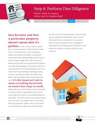 Step 6: Perform Due Diligence
                                    Know what to expect
                                    when you're inspecting?

                                      STEP 1     STEP 2    STEP 3     STEP 4    STEP 5     STEP 6   STEP 7   STEP 8




Just because you love                                      decision for you. And remember, if your home
                                                           passes inspection with flying colors, you’ll
a particular property                                      still need to buy a homeowner’s insurance
doesn’t mean that it’s                                     policy to protect against loss or damage to

perfect. In fact, this is where reason                     the property itself and against liability in case
                                                           someone sustains an injury while on your
has to trump emotion. And you’ll have help
                                                           property.
here, too. You’ll need to have a property
inspection (which we highly recommend
you attend) that will hopefully expose all the
issues a home might hide. This way you’ll
know exactly what you are getting into before
you sign closing papers. Your main concern is
the possibility of structural damage. This can
come from water damage, shifting ground,
or poor construction when the house was
built. And remember, don’t sweat the small
   It’s the inspector’s job to
stuff.
mark everything discovered,
no matter how large or small.
Things that are easily fixed can be overlooked.
In case you have a big problem show up in
your inspection report, you should bring in a
specialist. And if the worst-case scenario turns
out to be true, you might want to walk away
from the purchase. Again, this is your home,
so work with your agent and make the best




8         For more information on performing due diligence, see chapter 6 in Your First Home.
 