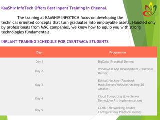 KaaShiv InfoTech Offers Best Inpant Training in Chennai.
 
The training at KAASHIV INFOTECH focus on developing the
technical oriented concepts that turn graduates into employable assets. Handled only
by professionals from MNC companies, we know how to equip you with strong
technologies fundamentals.
INPLANT TRAINING SCHEDULE FOR CSE/IT/MCA STUDENTS
Day Programme
 Day 1 BigData (Practical Demos)
Day 2
Windows 8 App Development (Practical
Demos)
Day 3
Ethical Hacking (Facebook
Hack,Server/Website Hacking(20
Attacks)
Day 4
Cloud Computing (Live Server
Demo,Live Pjt Implementation)
Day 5
CCNA (-Networking-Router
Configurations Practical Demo)
 