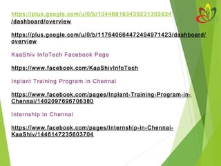 https://plus.google.com/u/0/b/104468163439231303834
/dashboard/overview
 
https://plus.google.com/u/0/b/117640664472494971423/dashboard/
overview
KaaShiv InfoTech Facebook Page
 
https://www.facebook.com/KaaShivInfoTech
 
Inplant Training Program in Chennai
 
https://www.facebook.com/pages/Inplant-Training-Program-in-
Chennai/1402097696706380
Internship in Chennai
https://www.facebook.com/pages/Internship-in-Chennai-
KaaShiv/1446147235603704
 