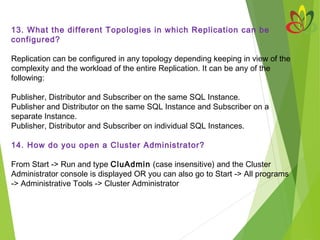 13. What the different Topologies in which Replication can be
configured?
Replication can be configured in any topology depending keeping in view of the
complexity and the workload of the entire Replication. It can be any of the
following:
Publisher, Distributor and Subscriber on the same SQL Instance.
Publisher and Distributor on the same SQL Instance and Subscriber on a
separate Instance.
Publisher, Distributor and Subscriber on individual SQL Instances.
14. How do you open a Cluster Administrator?
From Start -> Run and type CluAdmin (case insensitive) and the Cluster
Administrator console is displayed OR you can also go to Start -> All programs
-> Administrative Tools -> Cluster Administrator
 