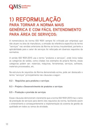 12
1)	 REFORMULAÇÃO
PARA TORNAR A NORMA MAIS
GENÉRICA E COM FÁCIL ENTENDIMENTO
PARA ÁREA DE SERVIÇOS:
A nomenclatura da norma ISO 9001 sempre foi criticada por empresas que
não atuam na área de manufatura, a omissão da referência específica do termo
“serviços” nas versões anteriores da Norma se tornou insustentável, portanto a
aplicabilidade para o setor de serviços foi reforçada em diversos requisitos da
normativa.
A versão ISO 9001:2015 usa o termo “produtos e serviços”, onde inclui todas
as categorias de saídas, como citadas nos exemplos da própria Norma, essas
categorias podem ser: materiais, máquinas, ferramentas, serviços, software,
materiais processados, etc.
Na estrutura de requisitos da Norma demonstrada acima, pode ser destacado o
termo “serviços” principalmente nas cláusulas a seguir:
8.2 - Requisitos para produtos e serviços
8.3 – Projeto e Desenvolvimento de produtos e serviços
8.5 – Produção e provisão de serviços
Essas cláusulas demonstram claramente que a norma ISO 9001:2015 traz o ramo
de prestação de serviços para dentro dos requisitos da norma, facilitando assim
o entendimento e consequentemente a implementação do sistema de gestão da
qualidade em todos os ramos de atividade.
 