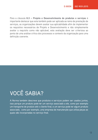 13
E-BOOK ISO 9001:2015
Para a cláusula 8.3 – Projeto e Desenvolvimento de produtos e serviços é
importante destacar que esta também pode ser aplicada ao ramo de prestação de
serviços, as organizações devem avaliar sua aplicabilidade afim de implementar
os requisitos necessários de Projeto e Desenvolvimento e não simplesmente
avaliar o requisito como não aplicável, esta avaliação deve ser criteriosa ao
ponto de uma análise crítica dos processos e contexto da organização para uma
definição coerente.
VOCÊ SABIA?
A Norma também descreve que produtos e serviços podem ser usados juntos,
isso porque um produto pode ter um serviço associado a ele, como por exemplo
um transporte de produto até o cliente final, e um serviço pode ter algum produto
associado, como por exemplo, uma empresa de manutenção que utiliza peças as
quais são incorporadas no serviço final.
 