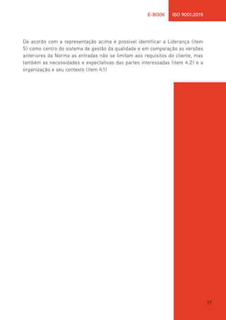 17
E-BOOK ISO 9001:2015
De acordo com a representação acima é possível identificar a Liderança (item
5) como centro do sistema de gestão da qualidade e em comparação as versões
anteriores da Norma as entradas não se limitam aos requisitos do cliente, mas
também as necessidades e expectativas das partes interessadas (item 4.2) e a
organização e seu contexto (item 4.1)
 