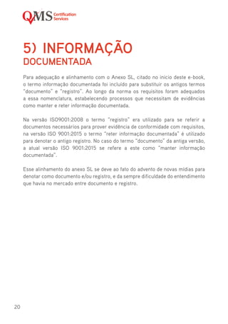 20
5)	INFORMAÇÃO
DOCUMENTADA
Para adequação e alinhamento com o Anexo SL, citado no inicio deste e-book,
o termo informação documentada foi incluído para substituir os antigos termos
“documento” e “registro”. Ao longo da norma os requisitos foram adequados
a essa nomenclatura, estabelecendo processos que necessitam de evidências
como manter e reter informação documentada.
Na versão ISO9001:2008 o termo “registro” era utilizado para se referir a
documentos necessários para prover evidência de conformidade com requisitos,
na versão ISO 9001:2015 o termo “reter informação documentada” é utilizado
para denotar o antigo registro. No caso do termo “documento” da antiga versão,
a atual versão ISO 9001:2015 se refere a este como “manter informação
documentada”.
Esse alinhamento do anexo SL se deve ao fato do advento de novas mídias para
denotar como documento e/ou registro, e da sempre dificuldade do entendimento
que havia no mercado entre documento e registro.
 