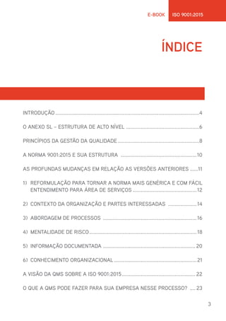 3
E-BOOK ISO 9001:2015
ÍNDICE
INTRODUÇÃO...........................................................................................................4
O ANEXO SL – ESTRUTURA DE ALTO NÍVEL .......................................................6
PRINCÍPIOS DA GESTÃO DA QUALIDADE.............................................................8
A NORMA 9001:2015 E SUA ESTRUTURA .........................................................10
AS PROFUNDAS MUDANÇAS EM RELAÇÃO AS VERSÕES ANTERIORES.......11
1)	 REFORMULAÇÃO PARA TORNAR A NORMA MAIS GENÉRICA E COM FÁCIL
ENTENDIMENTO PARA ÁREA DE SERVIÇOS................................................12
2)	 CONTEXTO DA ORGANIZAÇÃO E PARTES INTERESSADAS ......................14
3)	 ABORDAGEM DE PROCESSOS ......................................................................16
4)	 MENTALIDADE DE RISCO................................................................................18
5)	 INFORMAÇÃO DOCUMENTADA ..................................................................... 20
6)	 CONHECIMENTO ORGANIZACIONAL..............................................................21
A VISÃO DA QMS SOBRE A ISO 9001:2015....................................................... 22
O QUE A QMS PODE FAZER PARA SUA EMPRESA NESSE PROCESSO? ..... 23
 
