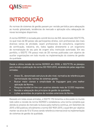 4
INTRODUÇÃO
As normas de sistemas de gestão passam por revisão periódica para adequação
ao mundo globalizado, tendências de mercado e aplicação e/ou adequação de
novas tecnologias disponíveis.
A norma ISO9001 é revisada pelo comitê técnico da ISO, denominado ISO/TC176,
no qual mais de 80 países são participantes diretos, com profissionais dos mais
diversos ramos de atividade, sejam profissionais de consultoria, organismo
de certificação, indústria, etc, todos ligados diretamente a um organismo
de normatização de seu país de origem e/ou instituição autorizada. Em seu
portfólio, o ISO/TC 176 possui mais de 20 normas publicadas com objetivo de
auxiliar organizações em todo mundo na implementação do sistema de gestão
da qualidade.
Desde a última revisão da norma ISO9001 em 2008, o ISO/TC176 se planejou
para revisão e publicação da norma ISO 9001:2015, estabelecido pelas seguintes
entradas:
•	 Anexo SL, denominado estrutura de alto nível, normativa de referência para
harmonização das normas de sistemas gestão;
•	 Buscar maior clareza e simplicidade de linguagem para uma melhor
aplicação da Norma;
•	 Pesquisa mundial on-line com usuários obtendo mais de 12.000 respostas;
•	 Revisão e adequação dos princípios de gestão da qualidade;
•	 Lições aprendidas de projetos de revisões anteriores da Norma.
Baseado em todas essas entradas, o ISO/TC 176 fomentou a discussão no mundo
todo sobre a revisão da norma ISO9001 e estabeleceu uma norma completa que
atenda os anseios do mercado na busca pela melhoria contínua, em Setembro de
2015 a ISO publicou oficialmente a norma ISO 9001:2015, a qual têm por objetivo
manter-se ativa de 10 à 15 anos sendo referência internacional na implementação
de sistemas de gestão da qualidade.
 