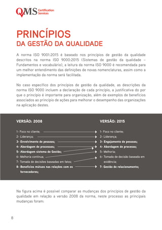 8
PRINCÍPIOS
DA GESTÃO DA QUALIDADE
A norma ISO 9001:2015 é baseado nos princípios de gestão da qualidade
descritos na norma ISO 9000:2015 (Sistemas de gestão da qualidade –
Fundamentos e vocabulário), a leitura da norma ISO 9000 é recomendada para
um melhor entendimento das definições de novas nomenclaturas, assim como a
implementação da norma será facilitada.
No caso específico dos princípios de gestão da qualidade, as descrições da
norma ISO 9000 incluem a declaração de cada princípio, a justificativa do por
que o princípio é importante para organização, além de exemplos de benefícios
associados ao princípio de ações para melhorar o desempenho das organizações
na aplicação destes.
Na figura acima é possível comparar as mudanças dos princípios de gestão da
qualidade em relação a versão 2008 da norma, neste processo as principais
mudanças foram:
VERSÃO: 2008
1- Foco no cliente;
2- Liderança;
3- Envolvimento de pessoas;
4- Abordagem de processos;
5- Abordagem sistema de Gestão;
6- Melhoria contínua;
7- Tomada de decisões baseadas em fatos;
8- Benefícios mútuos nas relações com os
fornecedores;
VERSÃO: 2015
1- Foco no cliente;
2- Liderança;
3- Engajamento de pessoas;
4- Abordagem de processo;
5- Melhoria;
6- Tomada de decisão baseada em
evidência;
7- Gestão de relacionamento;
 