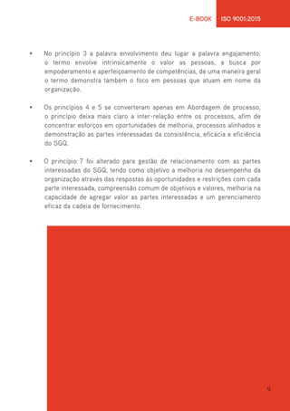 9
E-BOOK ISO 9001:2015
•	 No princípio 3 a palavra envolvimento deu lugar a palavra engajamento,
o termo envolve intrinsicamente o valor as pessoas, a busca por
empoderamento e aperfeiçoamento de competências, de uma maneira geral
o termo demonstra também o foco em pessoas que atuam em nome da
organização.
•	 Os princípios 4 e 5 se converteram apenas em Abordagem de processo,
o princípio deixa mais claro a inter-relação entre os processos, afim de
concentrar esforços em oportunidades de melhoria, processos alinhados e
demonstração as partes interessadas da consistência, eficácia e eficiência
do SGQ.
•	 O princípio 7 foi alterado para gestão de relacionamento com as partes
interessadas do SGQ, tendo como objetivo a melhoria no desempenho da
organização através das respostas às oportunidades e restrições com cada
parte interessada, compreensão comum de objetivos e valores, melhoria na
capacidade de agregar valor as partes interessadas e um gerenciamento
eficaz da cadeia de fornecimento.
 