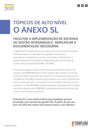 templum.com.br
O objetivo da ISO é padronizar as suas próprias normas de Sistemas de Gestão,
incluindo a estrutura, as definições e a linguagem. Isto facilitará a
interpretação e a integração das normas, otimizando a implementação. A
padronização das normas facilitará a integração de diferentes Sistemas de
Gestão, como, por exemplo, ISO 9001 + ISO 14001.
A revisão da linguagem usada é importante para evitar dúvidas clássicas. Por
exemplo, a ISO 9001:2008 utiliza o termo “produto” para se referir a um serviço
ou produto. Muitos empresários que trabalham com prestação de serviços ficam
em dúvida se a ISO 9001 é aplicável a suas empresas, pois a norma não menciona
serviços, somente produtos. A resposta é sim, pois “produto” quer dizer “serviço
ou produto” e a ISO 9001:2008 é aplicável a qualquer organização! Com a revisão
dos termos utilizados na ISO 9001:2015, a interpretação da norma será mais fácil
e essas dúvidas deverão desaparecer.
TÓPICOS DE ALTO NÍVEL
O ANEXO SL
FACILITAR A IMPLEMENTAÇÃO DE SISTEMAS
DE GESTÃO INTEGRADOS E SIMPLIFICAR A
DOCUMENTAÇÃO NECESSÁRIA
O Anexo SL é uma ótima notícia para qualquer pessoa
envolvida com normas de gestão ISO. A partir de seu uso
cerca de 30% dos textos das normas passa a ser idêntico.
 