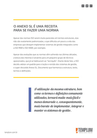 templum.com.br
Apesar das normas ISO serem muito parecidas em termos estruturais, elas
não são exatamente padronizadas, o que dificulta um pouco a vida das
empresas que desejam implementar sistemas de gestão integrados como
a ISO 9001 e ISO 14001, por exemplo.
Apesar das evoluções que as normas vêm sofrendo nas últimas décadas,
a leitura das mesmas é atraente para um pequeno grupo de técnicos
apaixonados, que já se habituaram ao “tecniquês”. Diante deste fato, a ISO
decidiu adotar um padrão para criação e revisão dos sistemas de gestão,
o super discutido Anexo SL. Documento que harmoniza a estrutura, texto,
termos e definições.
O ANEXO SL É UMA RECEITA
PARA SE FAZER UMA NORMA
A utilização da mesma estrutura, bem
como os termos e definições comumente
utilizados, tornará muito mais fácil e
menos demorado e, consequentemente,
mais barato de implementar, integrar e
manter os sistemas de gestão.
 