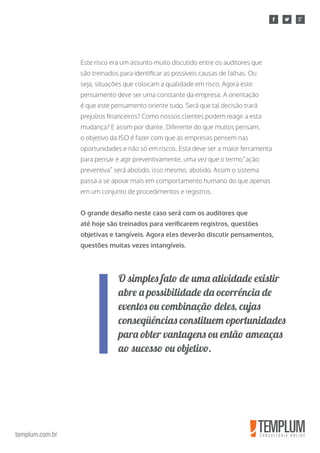 templum.com.br
Este risco era um assunto muito discutido entre os auditores que
são treinados para identificar as possíveis causas de falhas. Ou
seja, situações que colocam a qualidade em risco. Agora este
pensamento deve ser uma constante da empresa. A orientação
é que este pensamento oriente tudo. Será que tal decisão trará
prejuízos financeiros? Como nossos clientes podem reagir a esta
mudança? E assim por diante. Diferente do que muitos pensam,
o objetivo da ISO é fazer com que as empresas pensem nas
oportunidades e não só em riscos. Esta deve ser a maior ferramenta
para pensar e agir preventivamente, uma vez que o termo“ação
preventiva” será abolido, isso mesmo, abolido. Assim o sistema
passa a se apoiar mais em comportamento humano do que apenas
em um conjunto de procedimentos e registros.
O grande desafio neste caso será com os auditores que
até hoje são treinados para verificarem registros, questões
objetivas e tangíveis. Agora eles deverão discutir pensamentos,
questões muitas vezes intangíveis.
O simples fato de uma atividade existir
abre a possibilidade da ocorrência de
eventos ou combinação deles, cujas
conseqüências constituem oportunidades
para obter vantagens ou então ameaças
ao sucesso ou objetivo.
 