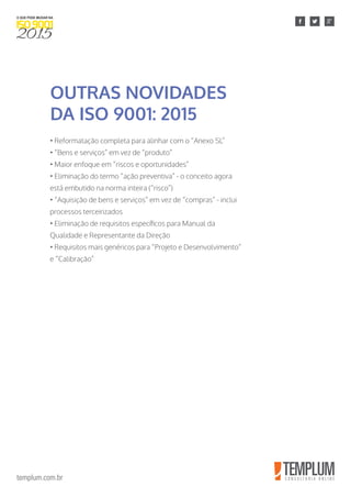 templum.com.br
• Reformatação completa para alinhar com o “Anexo SL”
• “Bens e serviços” em vez de “produto”
• Maior enfoque em “riscos e oportunidades”
• Eliminação do termo “ação preventiva” - o conceito agora
está embutido na norma inteira (“risco”)
• “Aquisição de bens e serviços” em vez de “compras” - inclui
processos terceirizados
• Eliminação de requisitos específicos para Manual da
Qualidade e Representante da Direção
• Requisitos mais genéricos para “Projeto e Desenvolvimento”
e “Calibração”
OUTRAS NOVIDADES
DA ISO 9001: 2015
 