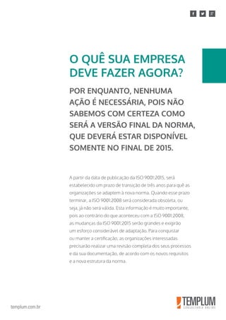 templum.com.br
A partir da data de publicação da ISO 9001:2015, será
estabelecido um prazo de transição de três anos para quê as
organizações se adaptem à nova norma. Quando esse prazo
terminar, a ISO 9001:2008 será considerada obsoleta, ou
seja, já não será válida. Esta informação é muito importante,
pois ao contrário do que aconteceu com a ISO 9001:2008,
as mudanças da ISO 9001:2015 serão grandes e exigirão
um esforço considerável de adaptação. Para conquistar
ou manter a certificação, as organizações interessadas
precisarão realizar uma revisão completa dos seus processos
e da sua documentação, de acordo com os novos requisitos
e a nova estrutura da norma.
O QUÊ SUA EMPRESA
DEVE FAZER AGORA?
POR ENQUANTO, NENHUMA
AÇÃO É NECESSÁRIA, POIS NÃO
SABEMOS COM CERTEZA COMO
SERÁ A VERSÃO FINAL DA NORMA,
QUE DEVERÁ ESTAR DISPONÍVEL
SOMENTE NO FINAL DE 2015.
 
