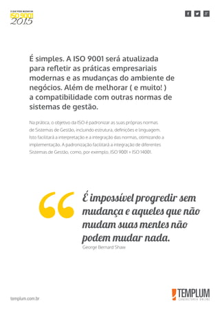 templum.com.br
É simples. A ISO 9001 será atualizada
para refletir as práticas empresariais
modernas e as mudanças do ambiente de
negócios. Além de melhorar ( e muito! )
a compatibilidade com outras normas de
sistemas de gestão.
Na prática, o objetivo da ISO é padronizar as suas próprias normas
de Sistemas de Gestão, incluindo estrutura, definições e linguagem.
Isto facilitará a interpretação e a integração das normas, otimizando a
implementação. A padronização facilitará a integração de diferentes
Sistemas de Gestão, como, por exemplo, ISO 9001 + ISO 14001.
É impossível progredir sem
mudança e aqueles que não
mudam suas mentes não
podem mudar nada.
George Bernard Shaw
 