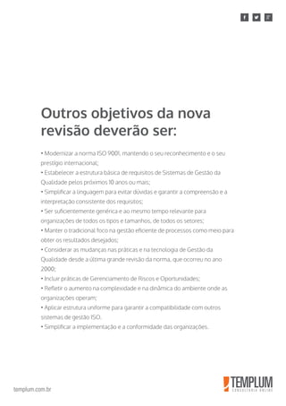 templum.com.br
• Modernizar a norma ISO 9001, mantendo o seu reconhecimento e o seu
prestígio internacional;
• Estabelecer a estrutura básica de requisitos de Sistemas de Gestão da
Qualidade pelos próximos 10 anos ou mais;
• Simplificar a linguagem para evitar dúvidas e garantir a compreensão e a
interpretação consistente dos requisitos;
• Ser suficientemente genérica e ao mesmo tempo relevante para
organizações de todos os tipos e tamanhos, de todos os setores;
• Manter o tradicional foco na gestão eficiente de processos como meio para
obter os resultados desejados;
• Considerar as mudanças nas práticas e na tecnologia de Gestão da
Qualidade desde a última grande revisão da norma, que ocorreu no ano
2000;
• Incluir práticas de Gerenciamento de Riscos e Oportunidades;
• Refletir o aumento na complexidade e na dinâmica do ambiente onde as
organizações operam;
• Aplicar estrutura uniforme para garantir a compatibilidade com outros
sistemas de gestão ISO.
• Simplificar a implementação e a conformidade das organizações.
Outros objetivos da nova
revisão deverão ser:
 
