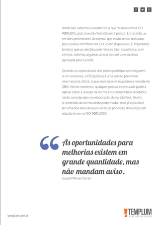 templum.com.br
Ainda não sabemos exatamente o que mudará com a ISO
9001:2015, pois a versão final não está pronta. Entretanto, as
versões preliminares da norma, que estão sendo revisadas
pelos países membros da ISO, estão disponíveis. É importante
lembrar que as versões preliminares são rascunhos e, com
certeza, sofrerão algumas alterações até a versão final
aprovada pelo Comitê.
Quando os especialistas dos países participantes chegarem
a um consenso, a ISO publicará uma versão preliminar
internacional oficial, o que deve ocorrer na primeira metade de
2014. Nesse momento, qualquer pessoa interessada poderá
opinar sobre a revisão da norma e os comentários recebidos
serão considerados na elaboração da versão final. Assim,
o conteúdo da norma ainda pode mudar, mas já é possível
ter uma boa idéia de quais serão as principais diferenças em
relação à norma ISO 9001:2008.
As oportunidades para
melhorias existem em
grande quantidade, mas
não mandam aviso.
Joseph Moses Duran
 