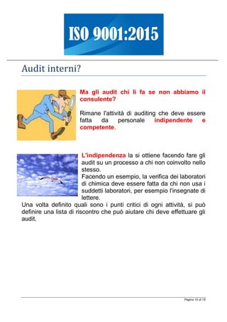 Pagina 10 di 18
Audit interni?
Ma gli audit chi li fa se non abbiamo il
consulente?
Rimane l'attività di auditing che deve essere
fatta da personale indipendente e
competente.
L'indipendenza la si ottiene facendo fare gli
audit su un processo a chi non coinvolto nello
stesso.
Facendo un esempio, la verifica dei laboratori
di chimica deve essere fatta da chi non usa i
suddetti laboratori, per esempio l'insegnate di
lettere.
Una volta definito quali sono i punti critici di ogni attività, si può
definire una lista di riscontro che può aiutare chi deve effettuare gli
audit.
 