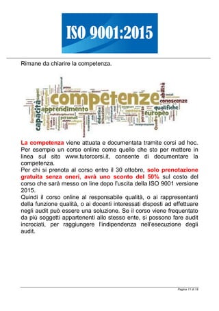 Pagina 11 di 18
Rimane da chiarire la competenza.
La competenza viene attuata e documentata tramite corsi ad hoc.
Per esempio un corso online come quello che sto per mettere in
linea sul sito www.tutorcorsi.it, consente di documentare la
competenza.
Per chi si prenota al corso entro il 30 ottobre, solo prenotazione
gratuita senza oneri, avrà uno sconto del 50% sul costo del
corso che sarà messo on line dopo l'uscita della ISO 9001 versione
2015.
Quindi il corso online al responsabile qualità, o ai rappresentanti
della funzione qualità, o ai docenti interessati disposti ad effettuare
negli audit può essere una soluzione. Se il corso viene frequentato
da più soggetti appartenenti allo stesso ente, si possono fare audit
incrociati, per raggiungere l'indipendenza nell'esecuzione degli
audit.
 