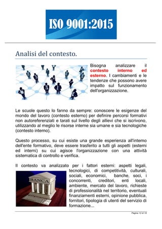 Pagina 12 di 18
Analisi del contesto.
Bisogna analizzare il
contesto interno ed
esterno. I cambiamenti e le
tendenze che possono avere
impatto sul funzionamento
dell'organizzazione.
Le scuole questo lo fanno da sempre: conoscere le esigenze del
mondo del lavoro (contesto esterno) per definire percorsi formativi
non autoreferenziati e tarati sul livello degli allievi che si iscrivono,
utilizzando al meglio le risorse interne sia umane e sia tecnologiche
(contesto interno).
Questo processo, su cui esiste una grande esperienza all'interno
dell'ente formativo, deve essere trasferito a tutti gli aspetti (esterni
ed interni) su cui agisce l'organizzazione con una attività
sistematica di controllo e verifica.
Il contesto va analizzato per i fattori esterni: aspetti legali,
tecnologici, di competitività, culturali,
sociali, economici, banche, soci, i
concorrenti, creditori, enti locali,
ambiente, mercato del lavoro, richieste
di professionalità nel territorio, eventuali
finanziamenti esterni, opinione pubblica,
fornitori, tipologia di utenti del servizio di
formazione...
 