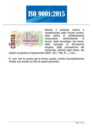 Pagina 13 di 18
Mentre il contesto interno è
caratterizzato dalle risorse umane,
dallo spirito di collaborazione
instauratosi, dall'ambiente di
lavoro, dalle tecnologie, dai mezzi,
dalla tipologia di formazione
erogata, dalle competenze del
personale, dall'età degli stessi, dai
sistemi di gestione implementati (9001, 231, 196, 81...), ecc...
E' vero che le scuole già lo fanno questo, anche l'accreditamento
chiede una analisi su moti di questi parametri.
 
