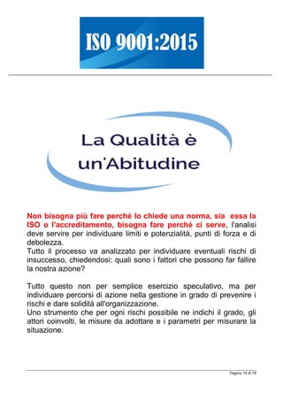 Pagina 14 di 18
Non bisogna più fare perché lo chiede una norma, sia essa la
ISO o l'accreditamento, bisogna fare perché ci serve, l'analisi
deve servire per individuare limiti e potenzialità, punti di forza e di
debolezza.
Tutto il processo va analizzato per individuare eventuali rischi di
insuccesso, chiedendosi: quali sono i fattori che possono far fallire
la nostra azione?
Tutto questo non per semplice esercizio speculativo, ma per
individuare percorsi di azione nella gestione in grado di prevenire i
rischi e dare solidità all'organizzazione.
Uno strumento che per ogni rischi possibile ne indichi il grado, gli
attori coinvolti, le misure da adottare e i parametri per misurare la
situazione.
 