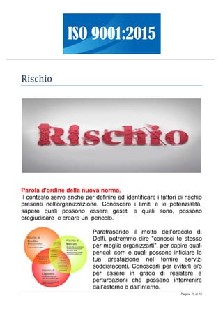 Pagina 15 di 18
Rischio
Parola d'ordine della nuova norma.
Il contesto serve anche per definire ed identificare i fattori di rischio
presenti nell'organizzazione. Conoscere i limiti e le potenzialità,
sapere quali possono essere gestiti e quali sono, possono
pregiudicare e creare un pericolo.
Parafrasando il motto dell'oracolo di
Delfi, potremmo dire "conosci te stesso
per meglio organizzarti", per capire quali
pericoli corri e quali possono inficiare la
tua prestazione nel fornire servizi
soddisfacenti. Conoscerli per evitarli e/o
per essere in grado di resistere a
perturbazioni che possano intervenire
dall'esterno o dall'interno.
 