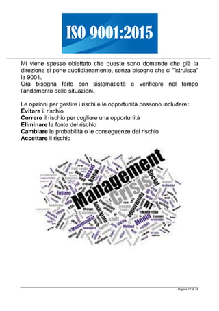 Pagina 17 di 18
Mi viene spesso obiettato che queste sono domande che già la
direzione si pone quotidianamente, senza bisogno che ci "istruisca"
la 9001.
Ora bisogna farlo con sistematicità e verificare nel tempo
l'andamento delle situazioni.
Le opzioni per gestire i rischi e le opportunità possono includere:
Evitare il rischio
Correre il rischio per cogliere una opportunità
Eliminare la fonte del rischio
Cambiare le probabilità o le conseguenze del rischio
Accettare il rischio
 