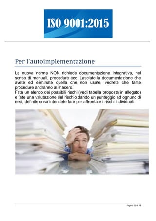 Pagina 18 di 18
Per l'autoimplementazione
La nuova norma NON richiede documentazione integrativa, nel
senso di manuali, procedure ecc. Lasciate la documentazione che
avete ed eliminate quella che non usate, vedrete che tante
procedure andranno al macero.
Fate un elenco dei possibili rischi (vedi tabella proposta in allegato)
e fate una valutazione del rischio dando un punteggio ad ognuno di
essi, definite cosa intendete fare per affrontare i rischi individuati.
 