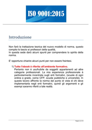 Pagina 2 di 18
Introduzione
Non farò la trattazione teorica del nuovo modello di norma, questo
compito lo lascio ai professori della qualità,
In questa sede darò alcuni spunti per comprendere lo spirito della
norma.
E' opportuno chiarire alcuni punti per non essere fraintesi.
1) Tutto l'ebook è riferito all'ambiente formativo.
Pertanto non è usufruibile da soggetti appartenenti ad altre
categorie professionali. La mia esperienza professionale è
particolarmente incentrata sugli enti formativi, (scuole di ogni
ordine e grado, come CFP, scuole pubbliche e università). In
questo lavoro affronto la norma dal punto di vista di chi deve
implementarla negli enti formativi, quindi gli argomenti e gli
esempi saranno riferiti a tale realtà.
 