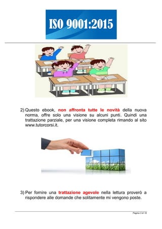 Pagina 3 di 18
2) Questo ebook, non affronta tutte le novità della nuova
norma, offre solo una visione su alcuni punti. Quindi una
trattazione parziale, per una visione completa rimando al sito
www.tutorcorsi.it.
3) Per fornire una trattazione agevole nella lettura proverò a
rispondere alle domande che solitamente mi vengono poste.
 