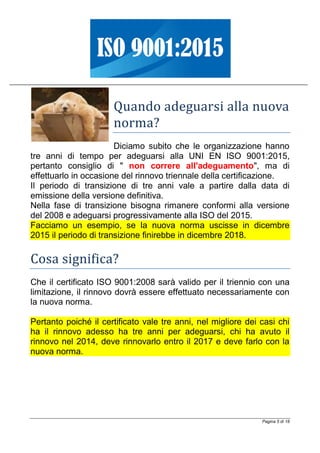 Pagina 5 di 18
Quando adeguarsi alla nuova
norma?
Diciamo subito che le organizzazione hanno
tre anni di tempo per adeguarsi alla UNI EN ISO 9001:2015,
pertanto consiglio di " non correre all'adeguamento", ma di
effettuarlo in occasione del rinnovo triennale della certificazione.
Il periodo di transizione di tre anni vale a partire dalla data di
emissione della versione definitiva.
Nella fase di transizione bisogna rimanere conformi alla versione
del 2008 e adeguarsi progressivamente alla ISO del 2015.
Facciamo un esempio, se la nuova norma uscisse in dicembre
2015 il periodo di transizione finirebbe in dicembre 2018.
Cosa significa?
Che il certificato ISO 9001:2008 sarà valido per il triennio con una
limitazione, il rinnovo dovrà essere effettuato necessariamente con
la nuova norma.
Pertanto poiché il certificato vale tre anni, nel migliore dei casi chi
ha il rinnovo adesso ha tre anni per adeguarsi, chi ha avuto il
rinnovo nel 2014, deve rinnovarlo entro il 2017 e deve farlo con la
nuova norma.
 