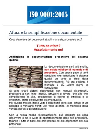 Pagina 7 di 18
Attuare la semplificazione documentale
Cosa devo fare dei documenti attuali: manuale, procedure ecc?
Tutto da rifare?
Assolutamente no!
Analizziamo la documentazione prescrittiva del sistema
qualità.
La documentazione sarà più snella,
non esiste obbligo di manuale e di
procedure. Con buona pace di tanti
consulenti che vendevano il sistema
qualità un tanto al chilo della
documentazione. Più era pesante il
manuale e più valore aveva la
consulenza.
Si sono creati sistemi documentali con manuali giganteschi,
procedure a non finire, moduli, istruzioni di lavoro, che alla fine
complicavano la vita, ostacolando la ricerca di efficacia e di
efficienza, primo obiettivo del sistema qualità.
Per questo motivo, molte volte i documenti sono stati chiusi in un
cassetto e venivano ritirati una volta all'anno, al momento della
verifica dell'ente di certificazione.
Con la nuova norma l'organizzazione, può decidere sia cosa
descrivere e sia il livello di approfondimento delle sue procedure,
tarando il tutto in base alle competenze ed alle esperienze del suo
personale.
 