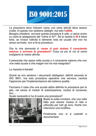 Pagina 8 di 18
La procedura deve indicare come una certa attività deve essere
svolta. In questo non esistono obblighi, ma solo l'utilità.
Bisogna chiedersi: scrivere questa procedura è utile, ci serve avere
su carta la spiegazione del "come si fa?". Se la riposta è SI è bene
farla, se invece l'attività è talmente nota ed usuale che non ha
senso scriverlo, non si fa la procedura.
Ora la mia domanda è: come ci può aiutare il consulente
esterno a scrivere le procedure? Cosa sa più di noi di come
svolgiamo le nostre attività.
Il personale che opera nella scuola o il consulente esterno che non
vive nella scuola e che magari non ha mai insegnato?
La risposta è banale!
Quindi se non esistono i documenti obbligatori, definiti secondo la
ISO 9001, ma solo procedure operative che servono, cambia
l'approccio per l'implementazione del sistema qualità.
Facciamo il caso che una scuola abbia definito la procedura per le
gite, nel senso di moduli di autorizzazione, moduli di consenso
ecc...,
Quale necessità si ha di avere una procedura?
Basta la solita circolare, che una volta
fatta può essere messa in rete e
utilizzata per tutti gli anni, finché non
interviene una modifica.
Finalmente non si è costretti a
documentare.
 