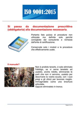 Pagina 9 di 18
Si passa da documentazione prescrittiva
(obbligatoria) alla documentazione necessaria.
Pertanto fate pulizia di procedure non
utilizzate ma definite solo perché
consigliate dal consulente e richieste
dall'ente di certificazione.
Conservate solo i moduli e le procedure
che effettivamente usate.
Il manuale?
Non è proibito tenerlo, è solo eliminato
l'obbligo, se vi serve tenetelo ed
usatelo, anche ridotto, eliminando le
parti che non vi servono, usatelo per
descrivere la vostra scuola, con i suoi
pregi e gli sforzi per lavorare meglio.
Immaginatelo come una brochure
articolata.
Oppure eliminatelo in tronco.
 