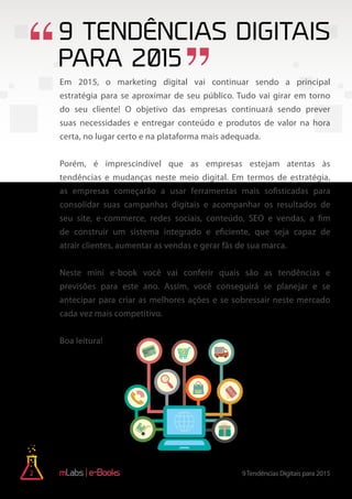 2 9Tendências Digitais para 2015e-Books
9 Tendências Digitais
para 2015
Em 2015, o marketing digital vai continuar sendo a principal
estratégia para se aproximar de seu público. Tudo vai girar em torno
do seu cliente! O objetivo das empresas continuará sendo prever
suas necessidades e entregar conteúdo e produtos de valor na hora
certa, no lugar certo e na plataforma mais adequada.
Porém, é imprescindível que as empresas estejam atentas às
tendências e mudanças neste meio digital. Em termos de estratégia,
as empresas começarão a usar ferramentas mais sofisticadas para
consolidar suas campanhas digitais e acompanhar os resultados de
seu site, e-commerce, redes sociais, conteúdo, SEO e vendas, a fim
de construir um sistema integrado e eficiente, que seja capaz de
atrair clientes, aumentar as vendas e gerar fãs de sua marca.
Neste mini e-book você vai conferir quais são as tendências e
previsões para este ano. Assim, você conseguirá se planejar e se
antecipar para criar as melhores ações e se sobressair neste mercado
cada vez mais competitivo.
Boa leitura!
 