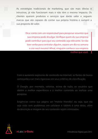 4 9Tendências Digitais para 2015e-Books
As estratégias tradicionais de marketing, que são mais óbvias e
intrusivas, já não funcionam mais e não têm o mesmo impacto. Os
clientes querem produtos e serviços que darão valor e seguem
marcas que são capazes de contar sua própria história e cumprir a
sua proposta de valor.
Com o aumento explosivo de conteúdo na internet, as fontes de busca
começarão a ser mais rigorosas em seus critérios de classificação.
O Google, por exemplo, valoriza, acima de tudo, os usuários que
obtém a melhor experiência e o melhor conteúdo ao realizar uma
pesquisa.
Exigências como sua página ser “mobile friendly”, ou seja, que ela
seja vista sem problemas em celulares e tablets é uma delas, além
da descrição e imagem de seu conteúdo sejam otimizadas.
2) As ferramentas de busca serão mais
rigorosas em seu ranking de resultados
Dica: conte com um responsável para pesquisar assuntos que
sua empresa pode divulgar. Verifique quem da sua empresa
pode contribuir para que seu conteúdo seja relevante. Se não
tiver verba para contratar alguém, separe um dia na semana
e crie você mesmo! Afinal, ninguém conhece sua empresa
melhor que você.
 