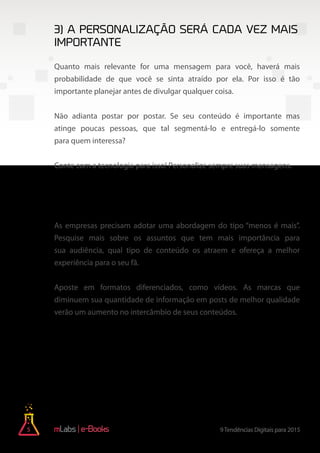 5 9Tendências Digitais para 2015e-Books
Quanto mais relevante for uma mensagem para você, haverá mais
probabilidade de que você se sinta atraído por ela. Por isso é tão
importante planejar antes de divulgar qualquer coisa.
Não adianta postar por postar. Se seu conteúdo é importante mas
atinge poucas pessoas, que tal segmentá-lo e entregá-lo somente
para quem interessa?
Conte com a tecnologia para isso! Personalize sempre suas mensagens.
As empresas precisam adotar uma abordagem do tipo “menos é mais”.
Pesquise mais sobre os assuntos que tem mais importância para
sua audiência, qual tipo de conteúdo os atraem e ofereça a melhor
experiência para o seu fã.
Aposte em formatos diferenciados, como vídeos. As marcas que
diminuem sua quantidade de informação em posts de melhor qualidade
verão um aumento no intercâmbio de seus conteúdos.
3) A personalização será cada vez mais
importante
4) Marcas inteligentes optarão pela
qualidade antes de quantidade
 