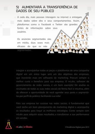 6 9Tendências Digitais para 2015e-Books
5)	Aumentará a transferência de
dados de seu público
6) A utilização de ferramentas e
softwares de marketing vai aumentar
A cada dia, mais pessoas interagem na internet e entregam
mais dados sobre eles e seus comportamentos. Assim,
plataformas como o Facebook e Twitter são grandes
fontes de informações sobre seus
usuários.
Os anúncios segmentados são,
em média, duas vezes mais
eficazes do que os não
segmentados.
Integrar e acompanhar todas as peças e plataformas de uma campanha
digital em um único lugar será um dos objetivos das empresas,
que investirão mais em softwares de marketing. Procure sempre o
melhor custo x benefício para sua empresa. O mLabs, software de
gerenciamento de redes sociais, é um bom exemplo! Ele analisa os
resultados de todas as suas redes sociais de forma fácil e intuitiva, além
de oferecer a oportunidade de você agendar seus posts e segmentá-
los por perfil de público, facilitando sua vida!
Para sua empresa ter sucesso nas redes sociais, é fundamental que
você tenha um bom planejamento de marketing digital e acompanhe
os resultados para traçar as melhores estratégias. Conte sempre com
mLabs para adquirir esses resultados e transformar a sua performance
em vendas.
 