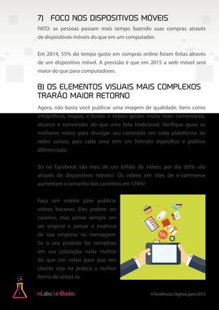 7 9Tendências Digitais para 2015e-Books
FATO: as pessoas passam mais tempo fazendo suas compras através
de dispositivos móveis do que em um computador.
Em 2014, 55% do tempo gasto em compras online foram feitas através
de um dispositivo móvel. A previsão é que em 2015 a web móvel será
maior do que para computadores.
Agora, não basta você publicar uma imagem de qualidade. Itens como
infográficos, mapas, e-books e vídeos geram muito mais comentários,
alcance e conversões do que uma foto tradicional. Verifique quais os
melhores meios para divulgar seu conteúdo em cada plataforma de
redes sociais, pois cada uma tem um formato especifico e público
diferenciado.
Só no Facebook são mais de um bilhão de vídeos por dia (65% são
através de dispositivos móveis). Os vídeos em sites de e-commerce
aumentam o tamanho dos carrinhos em 174%!
Faça um roteiro para publicar
vídeos bacanas. Eles podem ser
caseiros, mas pense sempre em
ser original e passar a essência
de sua empresa na mensagem.
Se o seu produto for complexo
em sua utilização, nada melhor
do que um vídeo para que seu
cliente veja na prática a melhor
forma de utilizá-lo.
7)	Foco nos dispositivos móveis
8) Os elementos visuais mais complexos
trarão maior retorno
 