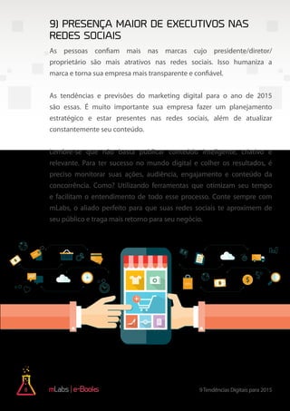 8 9Tendências Digitais para 2015e-Books
As pessoas confiam mais nas marcas cujo presidente/diretor/
proprietário são mais atrativos nas redes sociais. Isso humaniza a
marca e torna sua empresa mais transparente e confiável.
As tendências e previsões do marketing digital para o ano de 2015
são essas. É muito importante sua empresa fazer um planejamento
estratégico e estar presentes nas redes sociais, além de atualizar
constantemente seu conteúdo.
Lembre-se que não basta publicar conteúdo inteligente, criativo e
relevante. Para ter sucesso no mundo digital e colher os resultados, é
preciso monitorar suas ações, audiência, engajamento e conteúdo da
concorrência. Como? Utilizando ferramentas que otimizam seu tempo
e facilitam o entendimento de todo esse processo. Conte sempre com
mLabs, o aliado perfeito para que suas redes sociais te aproximem de
seu público e traga mais retorno para seu negócio.
9) Presença maior de executivos nas
redes sociais
 