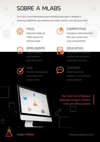 9 9Tendências Digitais para 2015e-Books
Sobre a mLabs
Quer saber como? Acesse o
nosso site, entre em contato e
tenha uma conta gratuita!
A mLabs é uma ferramenta que contribui para gerir e ampliar a
presença digital de sua empresa nas redes sociais. Com ela é possível:
Compara o desempenho
dos seus canais com
seus concorrentes
Tem acesso a e-books,
análises de mercado e
conteúdo exclusivo
Obtém ajuda de
analistas e consultores
especializados
Gerencie todas as
redes sociais no
mesmo lugar
Sabe sempre o
que postar e
quando postar
Recebe atualizações
em tempo real
onde estiver
fácil competitivo
inteligente educativo
ágil suporte
CRIAR CONTA GRÁTIS
 