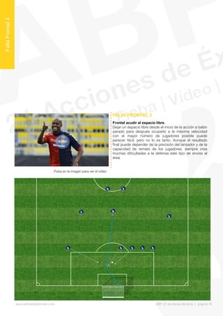 Frontal acudir al espacio libre.
Dejar un espacio libre desde el inicio de la acción a balón
parado para después ocuparlo a la máxima velocidad
con el mayor número de jugadores posible puede
parecer fácil, pero no lo es tanto. Aunque el resultado
fnal puede depender de la precisión del lanzador y de la
capacidad de remate de los jugadores, siempre crea
muchas difcultades a la defensa este tipo de envíos al
área.
FALTA FRONTAL 2
FaltaFrontal2
Pulsa en la imagen para ver el vídeo
www.lalibretadelmister.com ABP. 21 acciones de éxito | página 16
 