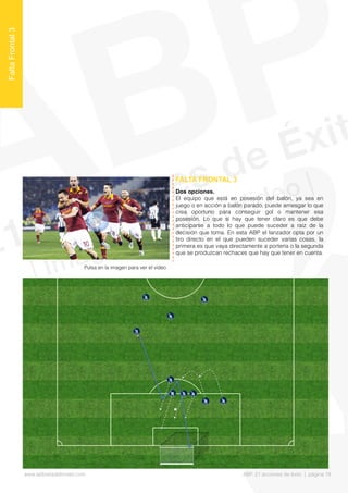 Dos opciones.
El equipo que está en posesión del balón, ya sea en
juego o en acción a balón parado, puede arriesgar lo que
crea oportuno para conseguir gol o mantener esa
posesión. Lo que sí hay que tener claro es que debe
anticiparse a todo lo que puede suceder a raíz de la
decisión que toma. En esta ABP el lanzador opta por un
tiro directo en el que pueden suceder varias cosas, la
primera es que vaya directamente a portería o la segunda
que se produzcan rechaces que hay que tener en cuenta.
FALTA FRONTAL 3
FaltaFrontal3
Pulsa en la imagen para ver el vídeo
www.lalibretadelmister.com ABP. 21 acciones de éxito | página 18
 