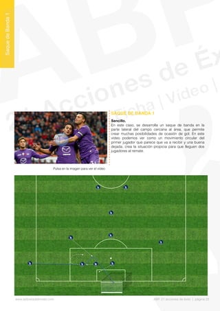Sencillo.
En este caso, se desarrolla un saque de banda en la
parte lateral del campo cercana al área, que permite
crear muchas posibilidades de ocasión de gol. En este
vídeo podemos ver como un movimiento circular del
primer jugador que parece que va a recibir y una buena
dejada, crea la situación propicia para que lleguen dos
jugadores al remate.
SAQUE DE BANDA 1
SaquedeBanda1
Pulsa en la imagen para ver el vídeo
www.lalibretadelmister.com ABP. 21 acciones de éxito | página 22
 
