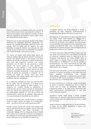 Como en cualquier otra aspecto de la vida, es normal
que el fútbol experimente una evolución constante. A
veces esta progreso viene dado por el refejo de otros
deportes adaptando similitudes a nuestro juego. Otras
son desarrolladas desde dentro.
Sabemos que en otras disciplinas de alto nivel existen
elementos de estrategias llamados “playbooks” con
cientos de jugadas preparadas para la mejora del
equipo. Bien es cierto que en algunos de esos
deportes, el juego se detiene casi después de cada
jugada, lo que proporciona la posibilidad de preparar
una nueva estrategia cada pocos minutos.
Por suerte, ya desde hace varios años, dentro del
fútbol se dedica algo de tiempo durante la semana al
estudio del equipo propio y del equipo rival para
elaborar formas de contrarrestar y atacar al oponente,
pero creo que seguimos teniendo una cuenta
pendiente con el tema de las acciones a balón
parado. De hecho existe un claro ejemplo de
evolución en este sentido, y tiene nombre propio:
Gianni Vio, integrante del cuerpo técnico de ACF
Fiorentina. Ejemplar profesional y mejor persona (he
tenido la suerte de conocerlo y compartir con él
charlas de fútbol en estado puro) que lleva
desarrollando este trabajo desde hace años con un
resultado más que satisfactorio.
En el fútbol las estadísticas dicen que más del 40%
de los goles que se consiguen a lo largo de la
temporada es por jugadas a balón parado. Y mi
pregunta es: ¿cuánto tiempo le dedicamos al
entrenamiento de las mismas durante la temporada?
Creo que siendo muy generosos la gran mayoría de
los entrenadores dedican un 10% de las horas de
entrenamiento a este tipo de jugadas. Nada que ver
con ese porcentaje de resultado que se obtiene.
El objetivo fnal está claro, sumar puntos y conseguir
hacer el mayor número de goles en la temporada,
pero… ¿ponemos todo de nuestra parte para ello?
Existen muchas formas de insertar este trabajo para
que no sea aburrido para el jugador. Tuve la suerte de
compartir vestuario con Rafa Fernández (2º
entrenador Málaga CF B en Segunda División 05/06)
que a partir de la mitad del microciclo ya trabajaba y
las integraba en otras tareas de entrenamiento que no
tenían nada que ver con las ABP. De esta forma,
PRÓLOGO
Prólogo
www.lalibretadelmister.com ABP. 21 acciones de éxito | página 5
el jugador siempre las tenía presente y tendía a
aplicarlas en todo momento, posicionándose y
reorganizándose rápidamente para su ejecución.
Otra fase de mi aprendizaje de gran importancia fue
con Carlos Anton (Real Madrid CF, Málaga CF y
Bristol City) quien preparaba cualquier ABP que se
producía en el partido y en cualquier zona del campo,
lo que permitía a los jugadores tener soluciones para
incluso una salida de balón clara. Por esta razón, no
solamente se pueden preparar para conseguir gol, se
puede para cualquier otra fnalidad.
Por último, escuchar a Manuel Pellegrini decir que hay
que darle mas importancia a este aspecto al fnal de
su ponencia magistral sobre la línea de 4 en el
Congreso Internacional de Fútbol CTAEF 2013 y
poder seguir su trabajo desde la grada, durante 3
temporadas en el Málaga CF Ya sea en partidos o
entrenamientos, me hace reafrmarme en que este
aspecto debería tener una mayor importancia en la
planifcación de un equipo.
Con esta guía multimedia, lo único que se pretende es
proponer un trabajo de análisis e inspiración para que
todos aquellos entrenadores que quieran
desarrollarlas, ampliarlas y prepararlas puedan tener
una base de ABP donde comenzar su trabajo a partir
de acciones con un resultado exitoso.
En estos momentos en el que las nuevas tecnologías
te ayuda a compartir experiencias, animo a todo el
mundo que lo haga. Si realizamos esta labor,
creceremos todos, y de esta forma tendremos que
estar superándonos constantemente, lo que hará
crecer este gran deporte.
Agradezco desde estas líneas a todos aquellos
amigos que me aportan cada día sus experiencias y
conocimientos sobre la materia que me hacen crecer
por momentos.
Deseo a todos los seguidores de La Libreta del Mister
el mayor de los éxitos deportivos y espero que
compartan este trabajo.
Bori Moreno
Entrenador UEFA A
@borimoreno
 