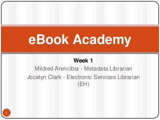 Introduction 
Mildred Arencibia - Metadata Librarian 
Jocelyn Clark - Electronic Services Librarian 
(EH) 
1 
eBook Academy 
 