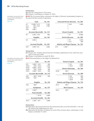 84 2 The Recording Process
Instructions
(a) Post the transactions to T-accounts.
(b) Prepare a trial balance at August 31, 2014.
E2-10 The T-accounts below summarize the ledger of Zimmer Landscaping Company at
the end of the first month of operations.
Journalize transactions from
account data and prepare a
trial balance.
(LO 4, 7) Cash No. 101 Unearned Service Revenue No. 209
4/1 12,000 4/15 1,300 4/30 1,000
4/12 900 4/25 1,500
4/29 400
4/30 1,000
Accounts Receivable No. 112 Owner’s Capital No. 301
4/7 3,200 4/29 400 4/1 12,000
Supplies No. 126 Service Revenue No. 400
4/4 1,800 4/7 3,200
4/12 900
Accounts Payable No. 201 Salaries and Wages Expense No. 726
4/25 1,500 4/4 1,800 4/15 1,300
Instructions
(a) Prepare the complete general journal (including explanations) from which the post-
ings to Cash were made.
(b) Prepare a trial balance at April 30, 2014.
E2-11 Presented below is the ledger for Harbach Co.Journalize transactions from
account data and prepare a
trial balance.
(LO 4, 7)
Cash No. 101
10/1 3,000 10/4 400
10/10 500 10/12 1,500
10/10 4,000 10/15 250
10/20 500 10/30 300
10/25 2,000 10/31 500
Owner’s Capital No. 301
10/1 3,000
10/25 2,000
Owner’s Drawings No. 306
10/30 300
Accounts Receivable No. 112
10/6 800 10/20 500
10/20 940
Service Revenue No. 400
10/6 800
10/10 500
10/20 940
Supplies No. 126
10/4 400
Salaries and Wages Expense No. 726
10/31 500
Equipment No. 157
10/3 2,000
Rent Expense No. 729
10/15 250
Notes Payable No. 200
10/10 4,000
Accounts Payable No. 201
10/12 1,500 10/3 2,000
Instructions
(a) Reproduce the journal entries for the transactions that occurred on October 1, 10, and
20, and provide explanations for each.
(b) Determine the October 31 balance for each of the accounts above, and prepare a trial
balance at October 31, 2014.
 