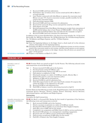 88 2 The Recording Process
9 Received $4,000 cash from admissions.
10 Paid balance due on Indiana Jones movies rental and $2,100 on March 1
accounts payable.
11 Lunt Theater contracted with John Blume to operate the concession stand.
Blume is to pay 15% of gross concession receipts, payable monthly, for the
rental of the concession stand.
12 Paid advertising expenses $800.
20 Received $5,000 cash from customers for admissions.
20 Received the Lord of the Rings movies and paid the rental fee of $2,000.
31 Paid salaries of $3,100.
31 Received statement from John Blume showing gross receipts from concessions of
$6,000 and the balance due to Lunt Theater of $900 ($6,000 3 15%) for March.
Blume paid one-half the balance due and will remit the remainder on April 5.
31 Received $9,000 cash from customers for admissions.
In addition to the accounts identified above, the chart of accounts includes: No. 112 Accounts
Receivable, No. 400 Service Revenue, No. 429 Rent Revenue, No. 610 Advertising Expense,
No. 726 Salaries and Wages Expense, and No. 729 Rent Expense.
Instructions
(a) Enter the beginning balances in the ledger. Insert a check mark (✓) in the reference
column of the ledger for the beginning balance.
(b) Journalize the March transactions. Lunt records admission revenue as service revenue,
rental of the concession stand as rent revenue, and film rental expense as rent expense.
(c) Post the March journal entries to the ledger. Assume that all entries are posted from
page 1 of the journal.
(d) Prepare a trial balance on March 31, 2014.(d) Trial balance totals $63,800
P2-1B Frontier Park was started on April 1 by M. Preston. The following selected events
and transactions occurred during April.
Apr. 1 Preston invested $35,000 cash in the business.
4 Purchased land costing $27,000 for cash.
8 Incurred advertising expense of $1,800 on account.
11 Paid salaries to employees $1,500.
12 Hired park manager at a salary of $4,000 per month, effective May 1.
13 Paid $1,650 cash for a one-year insurance policy.
17 Withdrew $1,000 cash for personal use.
20 Received $6,800 in cash for admission fees.
25 Sold 100 coupon books for $25 each. Each book contains 10 coupons that
entitle the holder to one admission to the park.
30 Received $8,900 in cash admission fees.
30 Paid $900 on balance owed for advertising incurred on April 8.
Frontier Park uses the following accounts: Cash, Prepaid Insurance, Land, Accounts Payable,
Unearned Service Revenue, Owner’s Capital, Owner’s Drawings, Service Revenue,
Advertising Expense, and Salaries and Wages Expense.
Instructions
Journalize the April transactions.
P2-2B Iris Beck is a licensed CPA. During the first month of operations of her business,
the following events and transactions occurred.
May 1 Beck invested $20,000 cash in her business.
2 Hired a secretary-receptionist at a salary of $2,000 per month.
3 Purchased $2,500 of supplies on account from Tinio Supply Company.
7 Paid office rent of $900 cash for the month.
11 Completed a tax assignment and billed client $3,200 for services performed.
12 Received $3,500 advance on a management consulting engagement.
17 Received cash of $1,200 for services performed for Misra Co.
31 Paid secretary-receptionist $2,000 salary for the month.
31 Paid 60% of balance due Tinio Supply Company.
Journalize a series of
transactions.
(LO 2, 4)
Journalize transactions, post,
and prepare a trial balance.
(LO 2, 4, 6, 7)
PROBLEMS: SET B
 