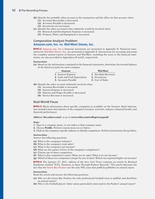 (b) Identify the probable other account in the transaction and the effect on that account when:
(1) Accounts Receivable is decreased.
(2) Accounts Payable is decreased.
(3) Inventories are increased.
(c) Identify the other account(s) that ordinarily would be involved when:
(1) Research and Development Expense is increased.
(2) Property, Plant, and Equipment is increased.
Comparative Analysis Problem:
Amazon.com, Inc. vs. Wal-Mart Stores, Inc.
BYP2-2 Amazon.com, Inc.’s financial statements are presented in Appendix D. Financial state-
ments for Wal-Mart Stores, Inc. are presented in Appendix E. Instructions for accessing and using
the complete annual reports of Amazon and Wal-Mart, including the notes to the financial state-
ments, are also provided in Appendices D and E, respectively.
Instructions
(a) Based on the information contained in the financial statements, determine the normal balance
of the listed accounts for each company.
Amazon Wal-Mart
1. Interest Expense 1. Net Sales Revenues
2. Cash and Cash Equivalents 2. Inventories
3. Accounts Payable 3. Cost of Sales
(b) Identify the other account ordinarily involved when:
(1) Accounts Receivable is increased.
(2) Interest Expense is increased.
(3) Salaries and Wages Payable is decreased.
(4) Service Revenue is increased.
Real-World Focus
BYP2-3 Much information about specific companies is available on the Internet. Such informa-
tion includes basic descriptions of the company’s location, activities, industry, financial health, and
financial performance.
Address: biz.yahoo.com/i, or go to www.wiley.com/college/weygandt
Steps
1. Type in a company name, or use index to find company name.
2. Choose Profile. Perform instructions (a)–(c) below.
3. Click on the company’s specific industry to identify competitors. Perform instructions (d)–(g) below.
Instructions
Answer the following questions.
(a) What is the company’s industry?
(b) What is the company’s total sales?
(c) What is the company’s net income?
(d) What are the names of four of the company’s competitors?
(e) Choose one of these competitors.
(f) What is this competitor’s name? What are its sales? What is its net income?
(g) Which of these two companies is larger by size of sales? Which one reported higher net income?
BYP2-4 The January 27, 2011, edition of the New York Times contains an article by Richard
Sandomir entitled “N.F.L. Finances, as Seen Through Packers’ Records.” The article discusses the
fact that the Green Bay Packers are the only NFL team that publicly publishes its annual report.
Instructions
Read the article and answer the following questions.
(a) Why are the Green Bay Packers the only professional football team to publish and distribute
an annual report?
(b) Why is the football players’ labor union particularly interested in the Packers’ annual report?
92 2 The Recording Process
 